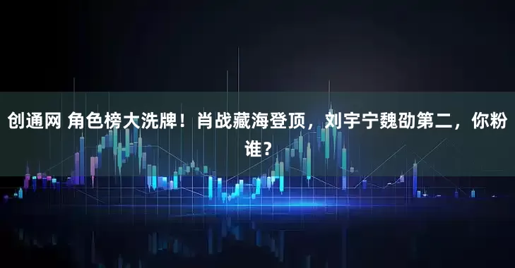 创通网 角色榜大洗牌！肖战藏海登顶，刘宇宁魏劭第二，你粉谁？
