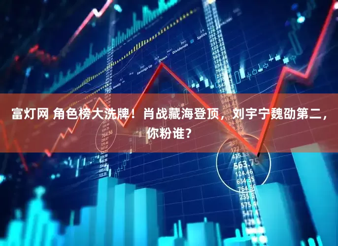 富灯网 角色榜大洗牌！肖战藏海登顶，刘宇宁魏劭第二，你粉谁？