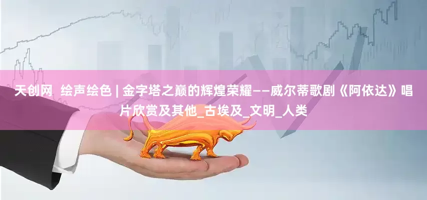 天创网  绘声绘色 | 金字塔之巅的辉煌荣耀——威尔蒂歌剧《阿依达》唱片欣赏及其他_古埃及_文明_人类