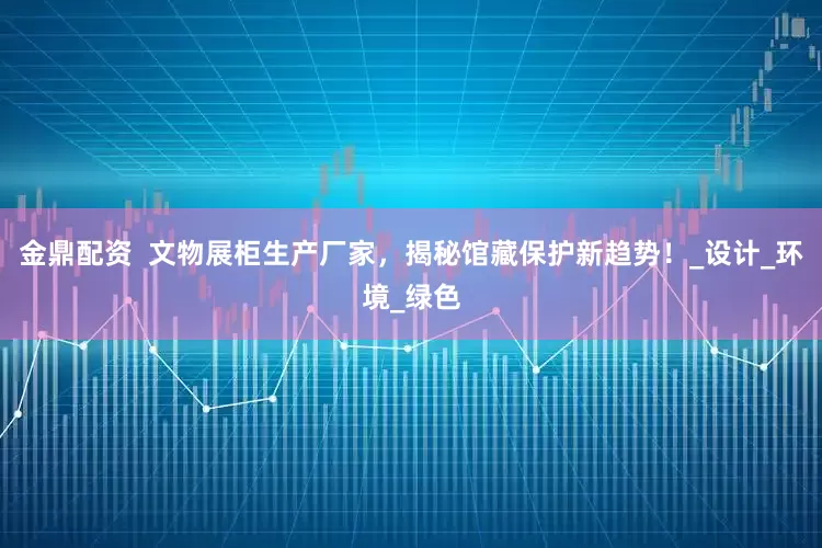 金鼎配资  文物展柜生产厂家，揭秘馆藏保护新趋势！_设计_环境_绿色