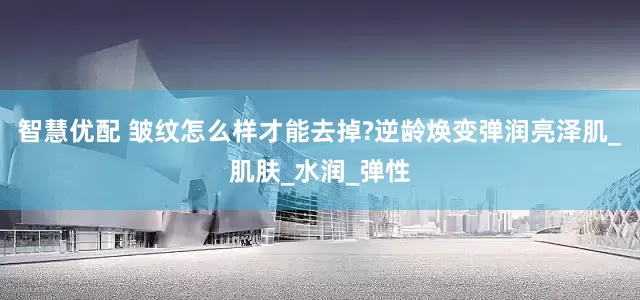 智慧优配 皱纹怎么样才能去掉?逆龄焕变弹润亮泽肌_肌肤_水润_弹性