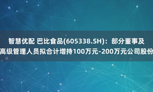 智慧优配 巴比食品(605338.SH)：部分董事及高级管理人员拟合计增持100万元-200万元公司股份
