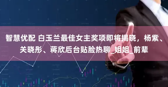 智慧优配 白玉兰最佳女主奖项即将揭晓，杨紫、关晓彤、蒋欣后台贴脸热聊_姐姐_前辈