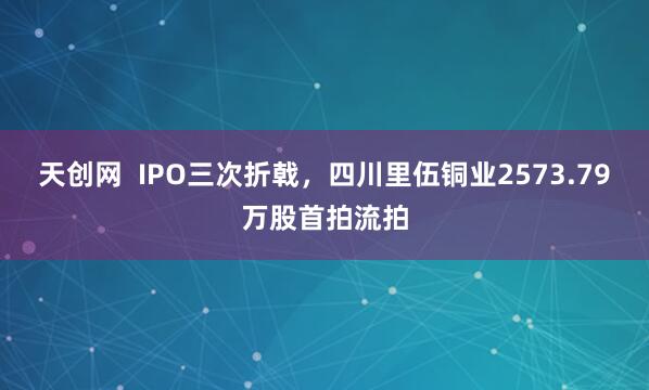 天创网  IPO三次折戟，四川里伍铜业2573.79万股首拍流拍