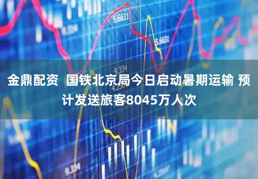 金鼎配资  国铁北京局今日启动暑期运输 预计发送旅客8045万人次