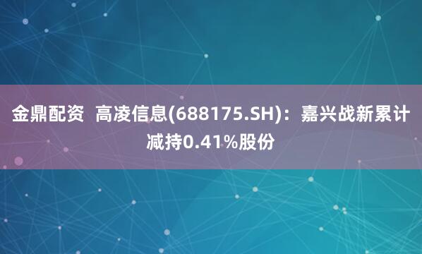 金鼎配资  高凌信息(688175.SH)：嘉兴战新累计减持0.41%股份