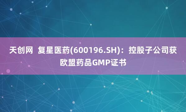 天创网  复星医药(600196.SH)：控股子公司获欧盟药品GMP证书