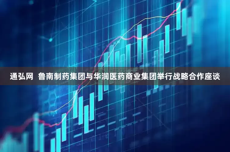 通弘网  鲁南制药集团与华润医药商业集团举行战略合作座谈