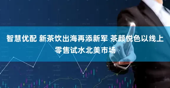智慧优配 新茶饮出海再添新军 茶颜悦色以线上零售试水北美市场