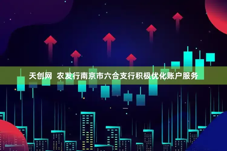 天创网  农发行南京市六合支行积极优化账户服务