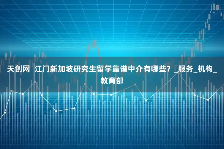 天创网  江门新加坡研究生留学靠谱中介有哪些？_服务_机构_教育部
