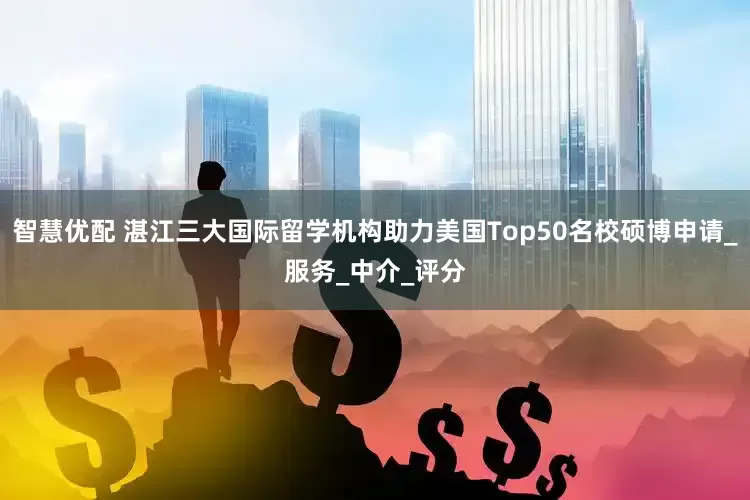 智慧优配 湛江三大国际留学机构助力美国Top50名校硕博申请_服务_中介_评分