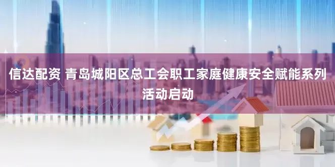 信达配资 青岛城阳区总工会职工家庭健康安全赋能系列活动启动