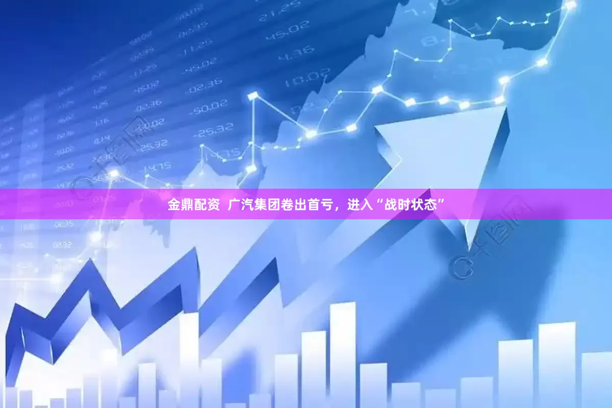 金鼎配资  广汽集团卷出首亏，进入“战时状态”