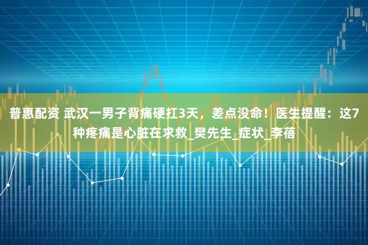普惠配资 武汉一男子背痛硬扛3天，差点没命！医生提醒：这7种疼痛是心脏在求救_樊先生_症状_李蓓