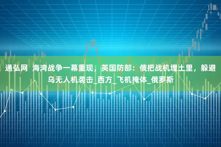 通弘网  海湾战争一幕重现，英国防部：俄把战机埋土里，躲避乌无人机袭击_西方_飞机掩体_俄罗斯