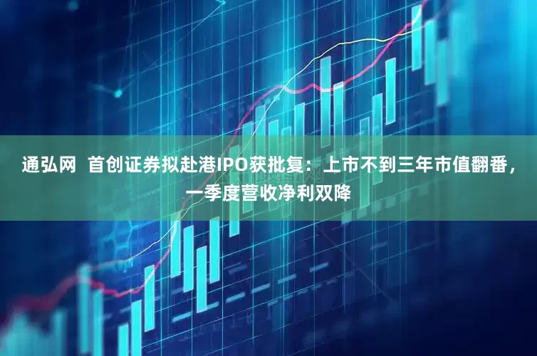 通弘网 首创证券拟赴港IPO获批复:上市不到三年市值翻番,一季度营收净利双降