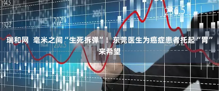 瑞和网  毫米之间“生死拆弹”！东莞医生为癌症患者托起“胃”来希望