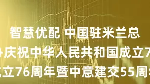 智慧优配 中国驻米兰总领事馆举办庆祝中华人民共和国成立76周年暨中意建交55周年招待会