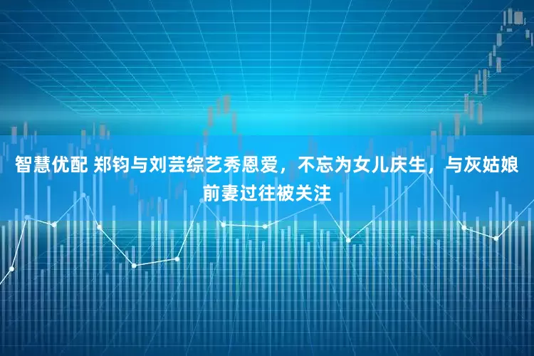 智慧优配 郑钧与刘芸综艺秀恩爱，不忘为女儿庆生，与灰姑娘前妻过往被关注