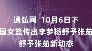 通弘网  10月6日下午，中国女篮传出李梦杨舒予张茹新动态