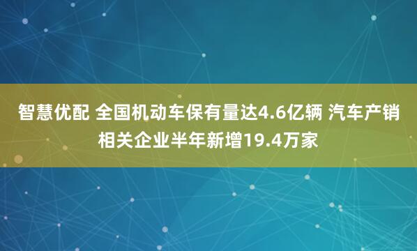 智慧优配 全国机动车保有量达4.6亿辆 汽车产销相关企业半年新增19.4万家