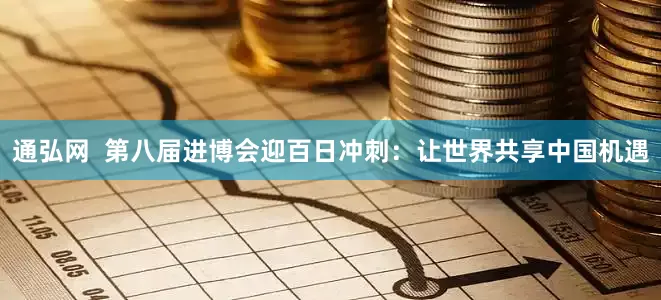通弘网  第八届进博会迎百日冲刺：让世界共享中国机遇