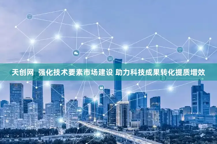 天创网 强化技术要素市场建设 助力科技成果转化提质增效