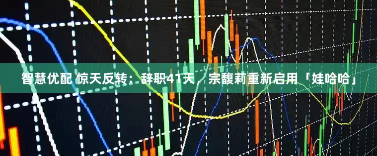 智慧优配 惊天反转：辞职41天，宗馥莉重新启用「娃哈哈」