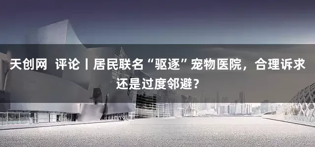 天创网  评论丨居民联名“驱逐”宠物医院，合理诉求还是过度邻避？