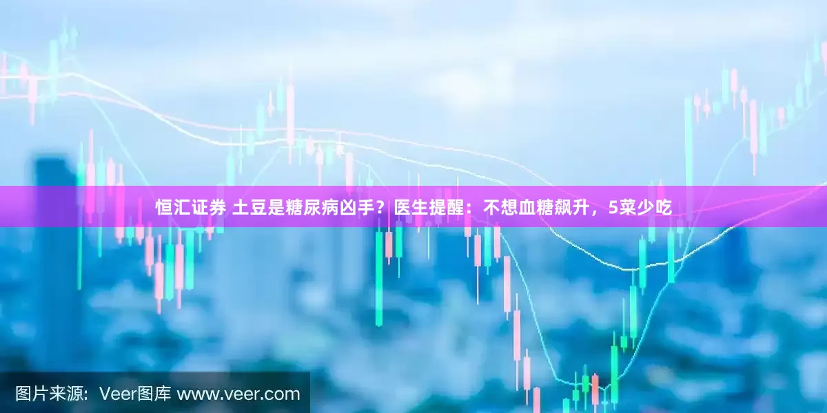 恒汇证券 土豆是糖尿病凶手？医生提醒：不想血糖飙升，5菜少吃