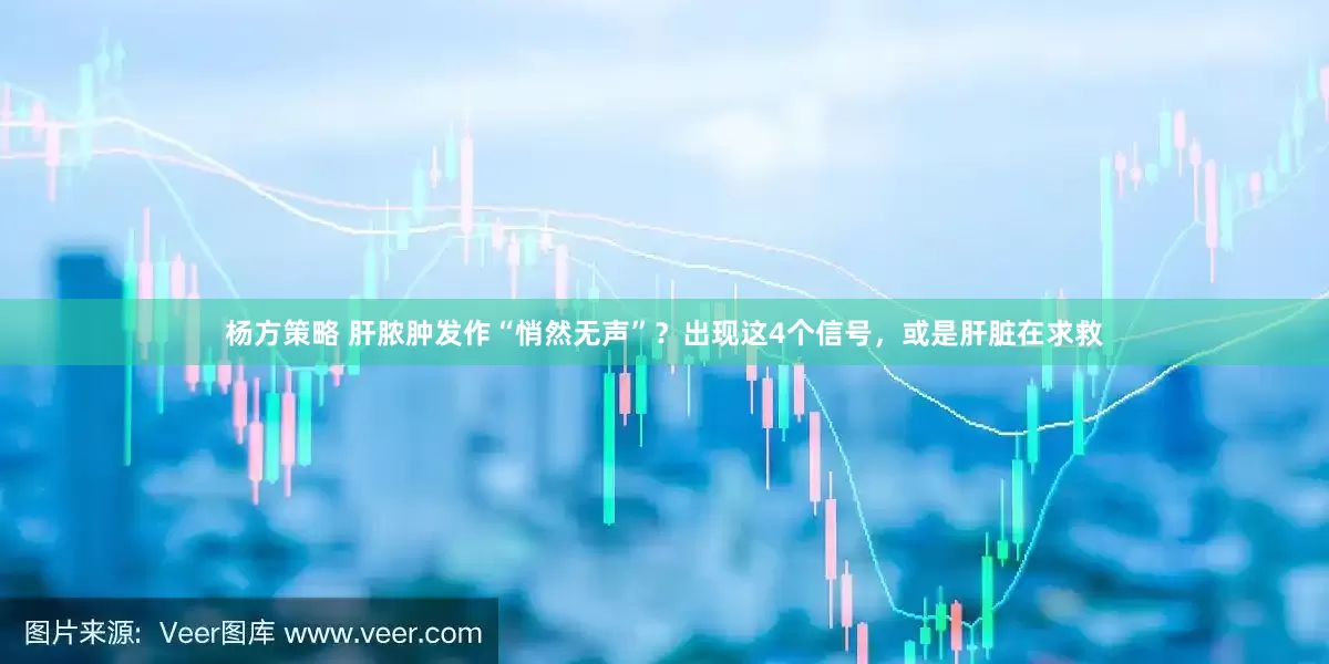杨方策略 肝脓肿发作“悄然无声”？出现这4个信号，或是肝脏在求救