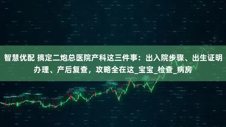 智慧优配 搞定二炮总医院产科这三件事：出入院步骤、出生证明办理、产后复查，攻略全在这_宝宝_检查_病房