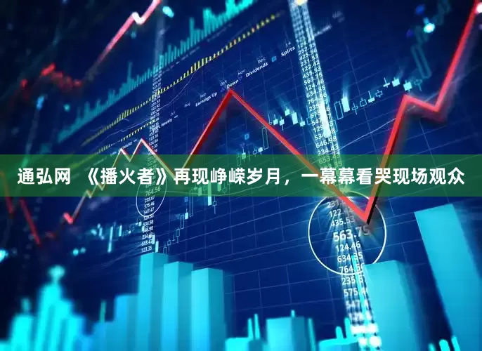 通弘网  《播火者》再现峥嵘岁月，一幕幕看哭现场观众