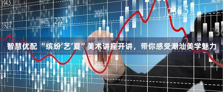 智慧优配 “缤纷‘艺’夏”美术讲座开讲，带你感受潮汕美学魅力
