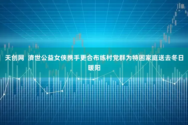 天创网  濟世公益女侠携手更合布练村党群为特困家庭送去冬日暖阳